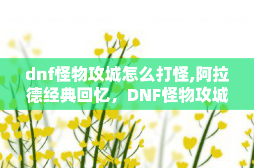 dnf怪物攻城怎么打怪,阿拉德经典回忆，DNF怪物攻城活动的时间规则与趣味体验