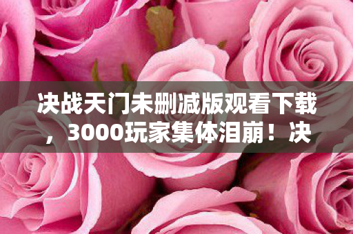 决战天门未删减版观看下载，3000玩家集体泪崩！决战天门下载疑云，这BUG咋绷不住啊？