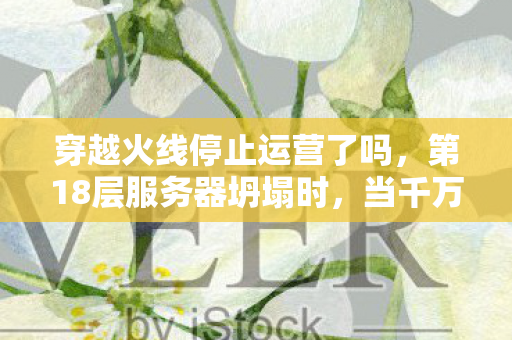 穿越火线停止运营了吗,第18层服务器坍塌时,当千万玩家同时按下退出键,自由意志竟成命运囚徒 穿越火线停止运营了吗,第18层服务器坍塌时,当千万玩家同时按下退出键,自由意志竟成命运囚徒