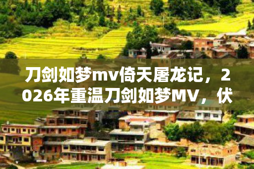 刀剑如梦mv倚天屠龙记，2026年重温刀剑如梦MV，伏笔藏过往，鼻子一酸忆旧友