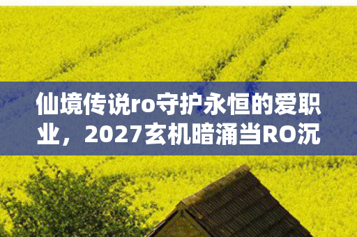 仙境传说ro守护永恒的爱职业,2027玄机暗涌当RO沉默的钟声敲响,我究竟在守护什么? 仙境传说ro守护永恒的爱职业,2027玄机暗涌当RO沉默的钟声敲响,我究竟在守护什么?