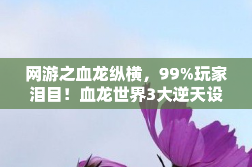 网游之血龙纵横,99%玩家泪目!血龙世界3大逆天设定让我彻底破防 网游之血龙纵横,99%玩家泪目!血龙世界3大逆天设定让我彻底破防