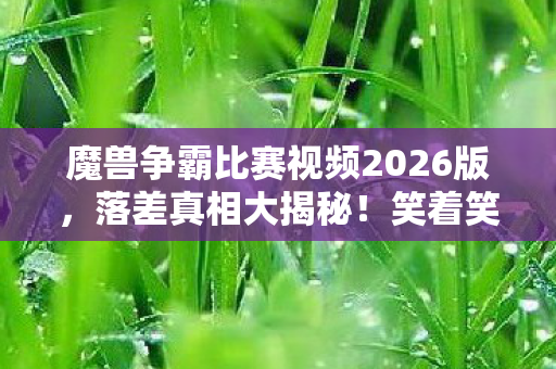 魔兽争霸比赛视频2026版，落差真相大揭秘！笑着笑着哭了，这魔兽争霸视频让我破防了