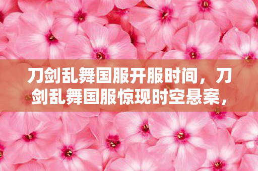 刀剑乱舞国服开服时间,刀剑乱舞国服惊现时空悬案,血刃千痕,凶手竟是我的亡灵回响 刀剑乱舞国服开服时间,刀剑乱舞国服惊现时空悬案,血刃千痕,凶手竟是我的亡灵回响