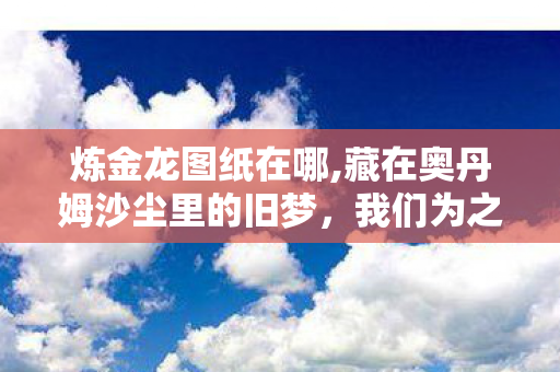炼金龙图纸在哪,藏在奥丹姆沙尘里的旧梦,我们为之疯狂的炼金龙图纸 炼金龙图纸在哪,藏在奥丹姆沙尘里的旧梦,我们为之疯狂的炼金龙图纸