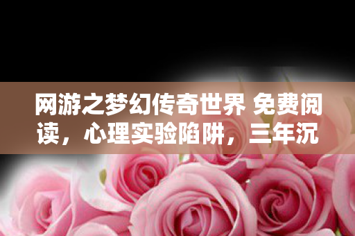 网游之梦幻传奇世界 免费阅读,心理实验陷阱,三年沉迷网游之梦幻传奇世界,细思极恐的自我囚禁 网游之梦幻传奇世界 免费阅读,心理实验陷阱,三年沉迷网游之梦幻传奇世界,细思极恐的自我囚禁