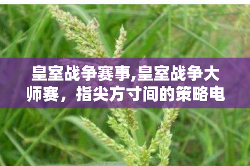 皇室战争赛事,皇室战争大师赛，指尖方寸间的策略电竞狂欢