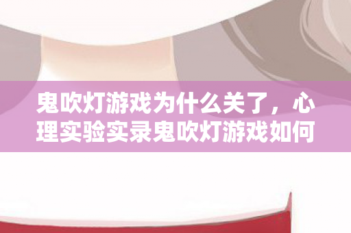 鬼吹灯游戏为什么关了,心理实验实录鬼吹灯游戏如何用未知恐惧让你沉迷?细思极恐的多巴胺陷阱 鬼吹灯游戏为什么关了,心理实验实录鬼吹灯游戏如何用未知恐惧让你沉迷?细思极恐的多巴胺陷阱
