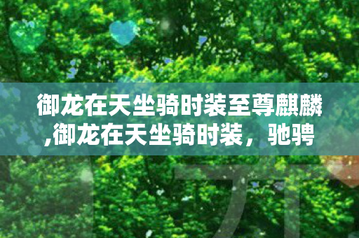 御龙在天坐骑时装至尊麒麟,御龙在天坐骑时装，驰骋三国疆场的专属风雅印记