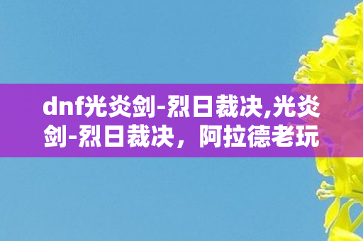 dnf光炎剑-烈日裁决,光炎剑-烈日裁决，阿拉德老玩家心中的绝版白月光
