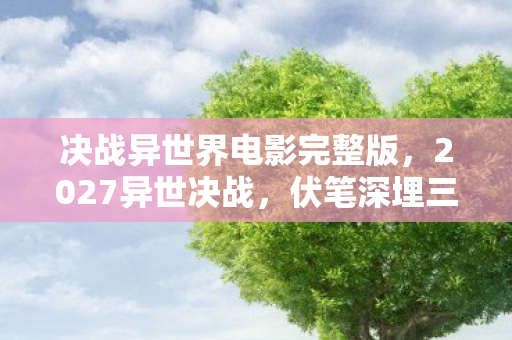 决战异世界电影完整版，2027异世决战，伏笔深埋三年，旧情重现鼻子一酸