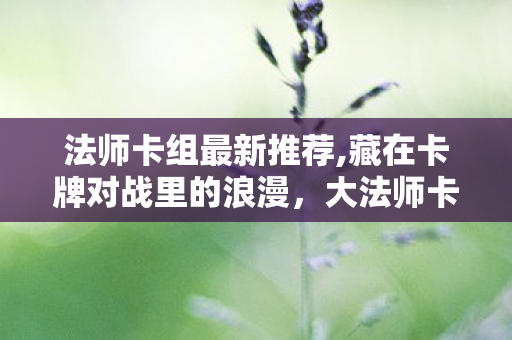 法师卡组最新推荐,藏在卡牌对战里的浪漫，大法师卡组的独特魅力