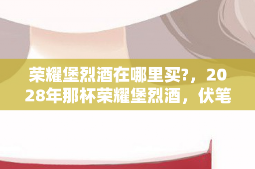 荣耀堡烈酒在哪里买?,2028年那杯荣耀堡烈酒,伏笔藏了十年,再闻竟鼻子一酸 荣耀堡烈酒在哪里买?,2028年那杯荣耀堡烈酒,伏笔藏了十年,再闻竟鼻子一酸