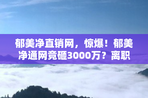 郁美净直销网，惊爆！郁美净通网竟砸3000万？离职老兵掀桌，这隐情能吓你一跳！