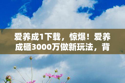 爱养成1下载，惊爆！爱养成砸3000万做新玩法，背后隐情让人吓一跳！