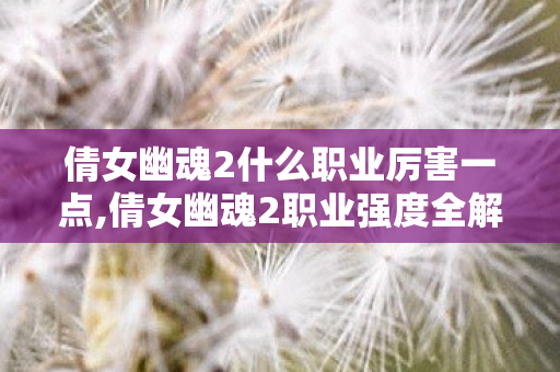 倩女幽魂2什么职业厉害一点,倩女幽魂2职业强度全解析,适配不同玩法的强势选择参考 倩女幽魂2什么职业厉害一点,倩女幽魂2职业强度全解析,适配不同玩法的强势选择参考