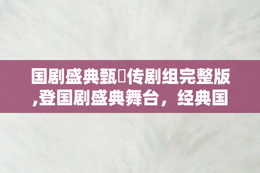 国剧盛典甄嬛传剧组完整版,登国剧盛典舞台，经典国剧的长红密码