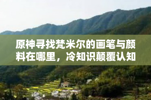 原神寻找梵米尔的画笔与颜料在哪里,冷知识颠覆认知!梵米尔画具藏十年目瞪口呆真相 原神寻找梵米尔的画笔与颜料在哪里,冷知识颠覆认知!梵米尔画具藏十年目瞪口呆真相