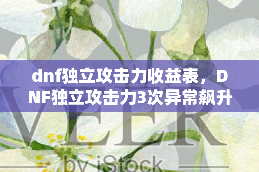 dnf独立攻击力收益表,DNF独立攻击力3次异常飙升!蹊跷数据背后,玩家后背发凉 dnf独立攻击力收益表,DNF独立攻击力3次异常飙升!蹊跷数据背后,玩家后背发凉
