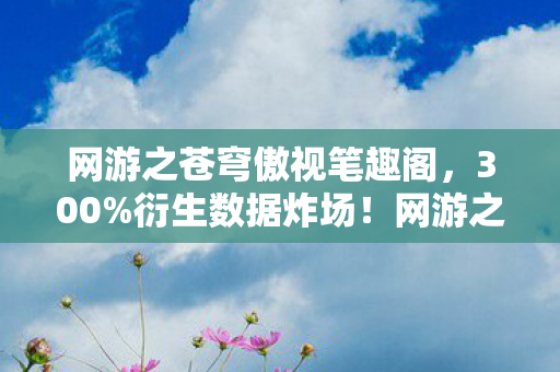 网游之苍穹傲视笔趣阁,300%衍生数据炸场!网游之苍穹傲视破圈杀进音乐综艺,最意想不到的联名竟是…… 网游之苍穹傲视笔趣阁,300%衍生数据炸场!网游之苍穹傲视破圈杀进音乐综艺,最意想不到的联名竟是……