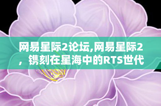 网易星际2论坛,网易星际2，镌刻在星海中的RTS世代记忆