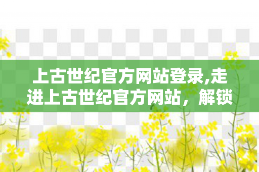 上古世纪官方网站登录,走进上古世纪官方网站,解锁奇幻冒险世界的全指南 上古世纪官方网站登录,走进上古世纪官方网站,解锁奇幻冒险世界的全指南
