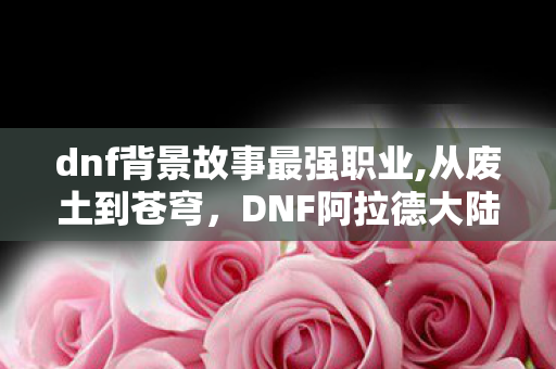 dnf背景故事最强职业,从废土到苍穹,DNF阿拉德大陆的史诗背景故事脉络 dnf背景故事最强职业,从废土到苍穹,DNF阿拉德大陆的史诗背景故事脉络