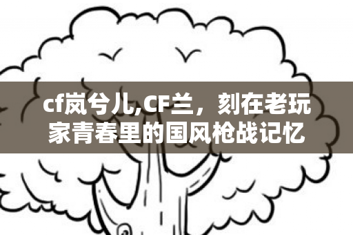 cf岚兮儿,CF兰,刻在老玩家青春里的国风枪战记忆 cf岚兮儿,CF兰,刻在老玩家青春里的国风枪战记忆