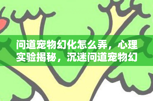 问道宠物幻化怎么弄,心理实验揭秘,沉迷问道宠物幻化,细思极恐的自我麻醉之旅 问道宠物幻化怎么弄,心理实验揭秘,沉迷问道宠物幻化,细思极恐的自我麻醉之旅