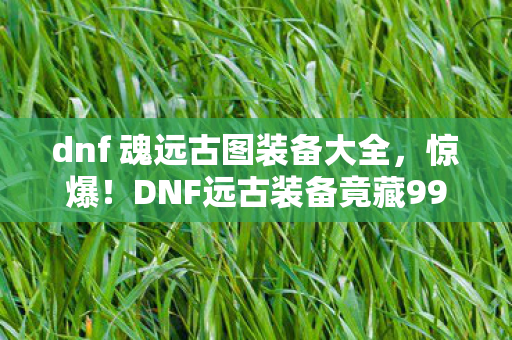 dnf 魂远古图装备大全,惊爆!DNF远古装备竟藏99%玩家不知的逆天秘密? dnf 魂远古图装备大全,惊爆!DNF远古装备竟藏99%玩家不知的逆天秘密?