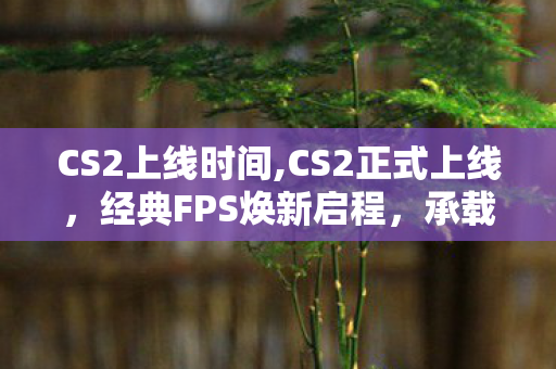 CS2上线时间,CS2正式上线,经典FPS焕新启程,承载十余年热爱开启全新篇章 CS2上线时间,CS2正式上线,经典FPS焕新启程,承载十余年热爱开启全新篇章