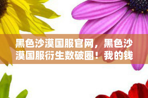 黑色沙漠国服官网,黑色沙漠国服衍生数破圈!我的钱包竟被沙漠风暴卷进三次元? 黑色沙漠国服官网,黑色沙漠国服衍生数破圈!我的钱包竟被沙漠风暴卷进三次元?