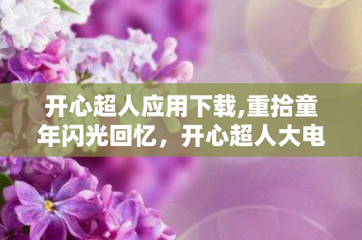 开心超人应用下载,重拾童年闪光回忆,开心超人大电影的暖心观影指南 开心超人应用下载,重拾童年闪光回忆,开心超人大电影的暖心观影指南