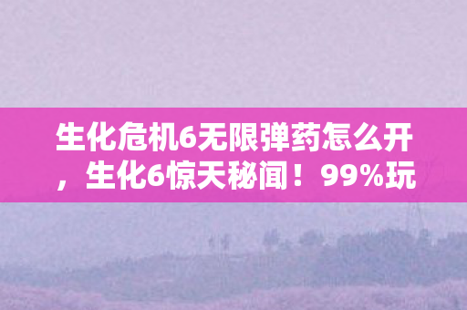 生化危机6无限弹药怎么开，生化6惊天秘闻！99%玩家不知的无限弹药，竟藏致命代价？