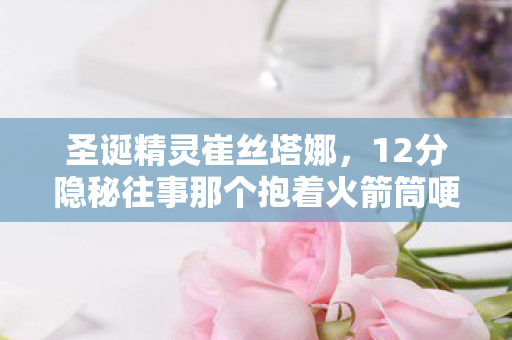 圣诞精灵崔丝塔娜，12分隐秘往事那个抱着火箭筒哽咽的圣诞精灵，你还记得吗？