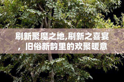 刷新聚魔之地,刷新之喜宴,旧俗新韵里的欢聚暖意 刷新聚魔之地,刷新之喜宴,旧俗新韵里的欢聚暖意