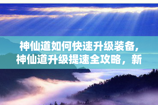 神仙道如何快速升级装备,神仙道升级提速全攻略，新手少走弯路高效冲级指南