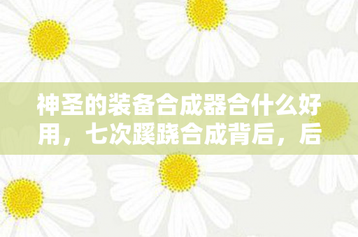 神圣的装备合成器合什么好用,七次蹊跷合成背后,后背发凉的十年逃亡真相 神圣的装备合成器合什么好用,七次蹊跷合成背后,后背发凉的十年逃亡真相