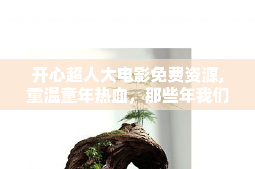 开心超人大电影免费资源,重温童年热血，那些年我们共赴的开心超人大银幕之约
