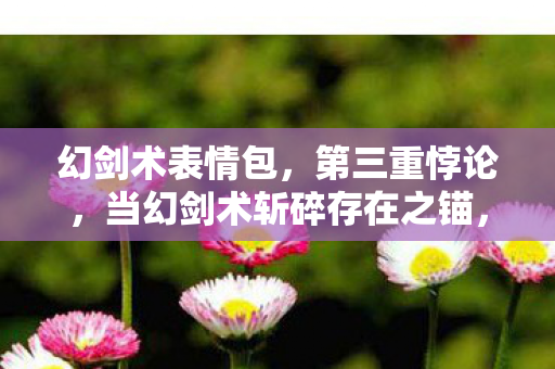 幻剑术表情包,第三重悖论,当幻剑术斩碎存在之锚,我的灵魂在数据深渊震颤 幻剑术表情包,第三重悖论,当幻剑术斩碎存在之锚,我的灵魂在数据深渊震颤