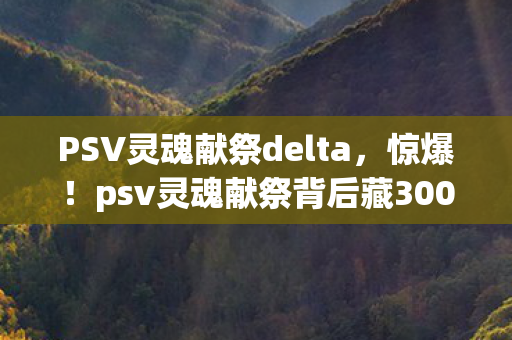 PSV灵魂献祭delta，惊爆！psv灵魂献祭背后藏300万隐情，真相让人吓一跳！