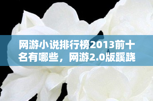 网游小说排行榜2013前十名有哪些，网游2.0版蹊跷大改！老玩家直呼，这还是我爱的江湖吗？