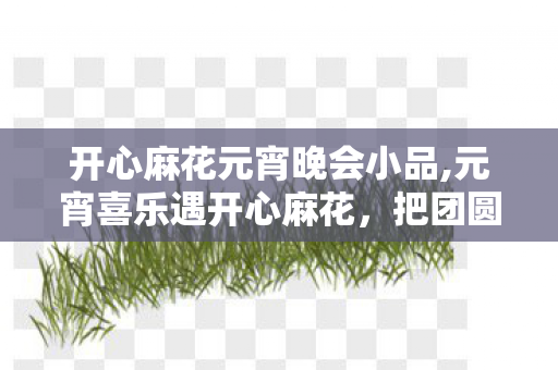 开心麻花元宵晚会小品,元宵喜乐遇开心麻花,把团圆的笑揉进元宵甜里 开心麻花元宵晚会小品,元宵喜乐遇开心麻花,把团圆的笑揉进元宵甜里