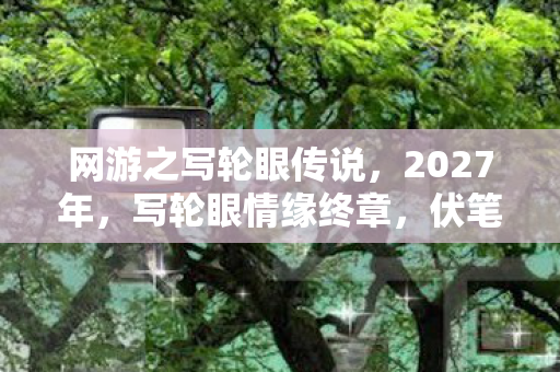 网游之写轮眼传说，2027年，写轮眼情缘终章，伏笔揭开时，我鼻子一酸