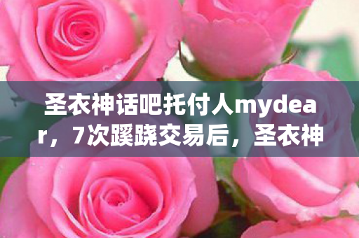 圣衣神话吧托付人mydear，7次蹊跷交易后，圣衣神话吧背后真相让人后背发凉