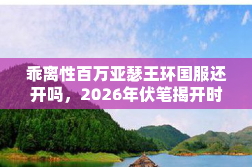 乖离性百万亚瑟王环国服还开吗,2026年伏笔揭开时,那些凌晨三点的等你,让我鼻子一酸 乖离性百万亚瑟王环国服还开吗,2026年伏笔揭开时,那些凌晨三点的等你,让我鼻子一酸