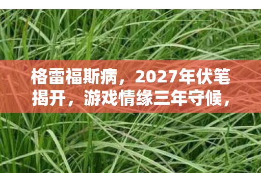 格雷福斯病，2027年伏笔揭开，游戏情缘三年守候，凌晨三点聊天记录让我鼻子一酸