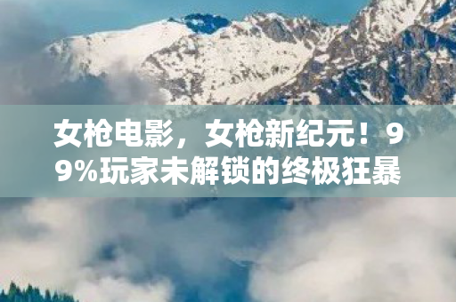 女枪电影，女枪新纪元！99%玩家未解锁的终极狂暴，你敢挑战吗？