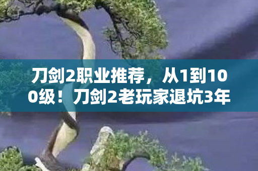 刀剑2职业推荐,从1到100级!刀剑2老玩家退坑3年竟因这职业怒回坑?真相太燃! 刀剑2职业推荐,从1到100级!刀剑2老玩家退坑3年竟因这职业怒回坑?真相太燃!