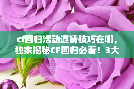 cf回归活动邀请技巧在哪，独家揭秘CF回归必看！3大邀请神技+99%玩家亲测心得，错过再等一年！